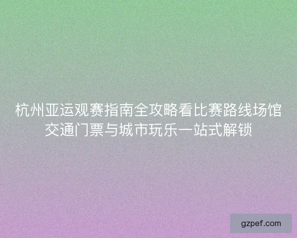 杭州亚运观赛指南全攻略看比赛路线场馆交通门票与城市玩乐一站式解锁