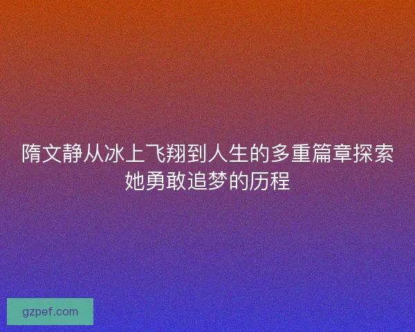 隋文静从冰上飞翔到人生的多重篇章探索她勇敢追梦的历程